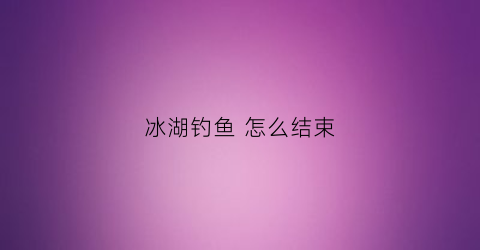 冰湖钓鱼怎么结束(冰湖钓鱼手机版怎么钓最大的鱼)